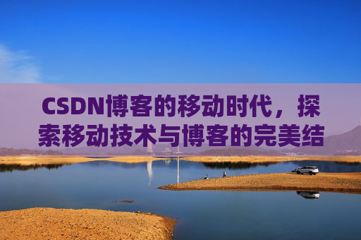 CSDN博客的移动时代，探索移动技术与博客的完美结合